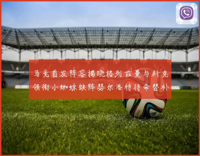 马竞首发阵容揭晓格列兹曼与科克领衔小蜘蛛缺阵瑟尔洛特待命替补