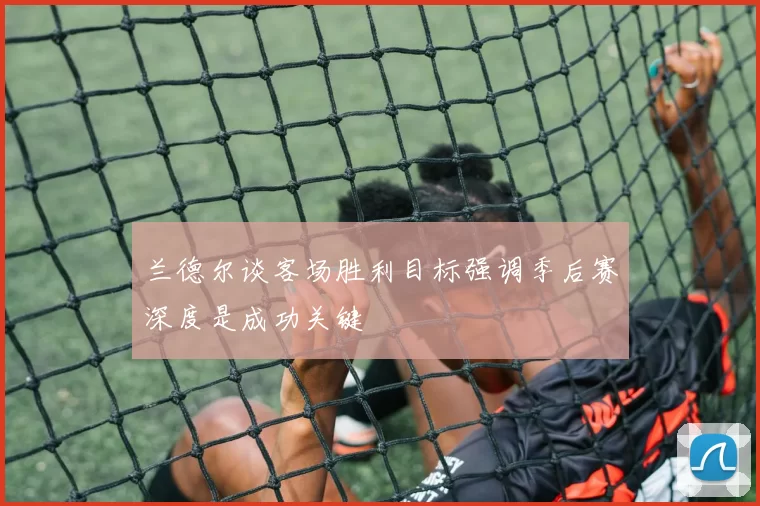 兰德尔谈客场胜利目标强调季后赛深度是成功关键