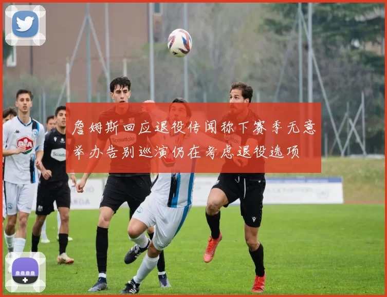 詹姆斯回应退役传闻称下赛季无意举办告别巡演仍在考虑退役选项