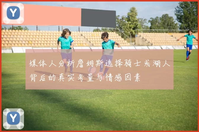 媒体人分析詹姆斯选择骑士或湖人背后的真实考量与情感因素