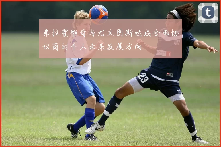 弗拉霍维奇与尤文图斯达成会面协议商讨个人未来发展方向
