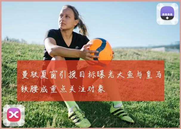 曼联夏窗引援目标曝光大鱼与皇马铁腰成重点关注对象