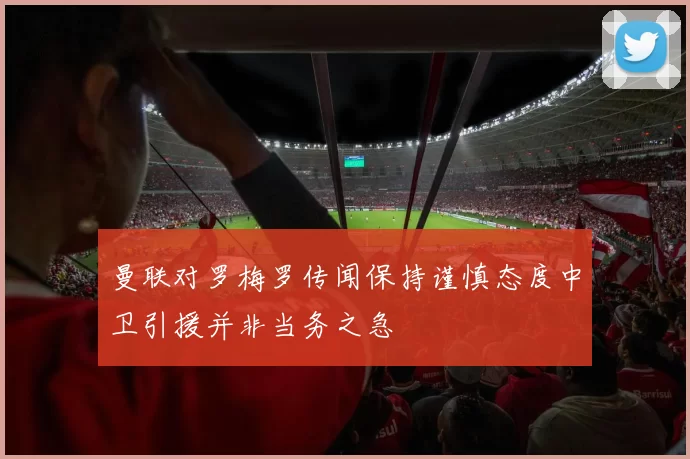 曼联对罗梅罗传闻保持谨慎态度中卫引援并非当务之急