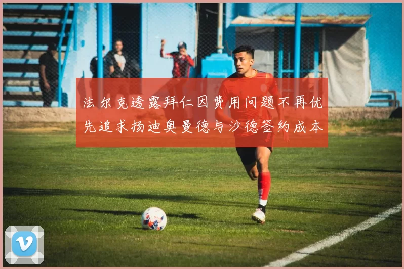 法尔克透露拜仁因费用问题不再优先追求扬迪奥曼德与沙德签约成本高昂