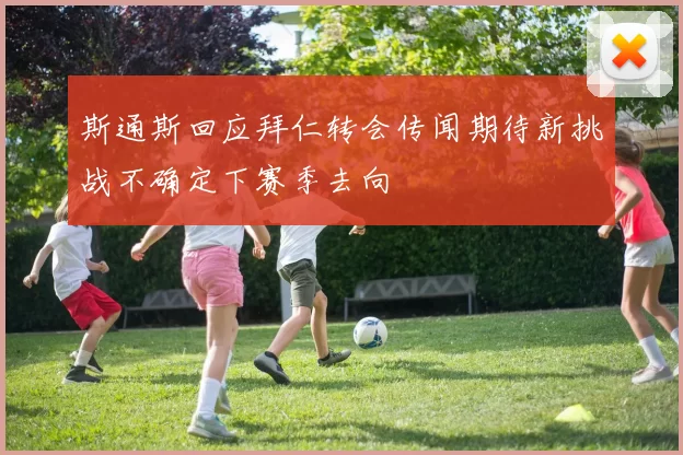 斯通斯回应拜仁转会传闻期待新挑战不确定下赛季去向