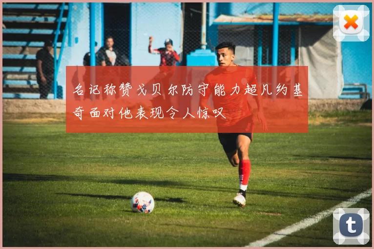名记称赞戈贝尔防守能力超凡约基奇面对他表现令人惊叹