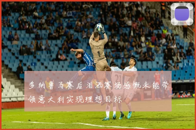 多纳鲁马赛后泪洒赛场感慨未能带领意大利实现理想目标