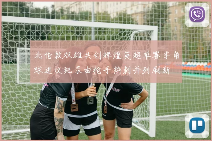 北伦敦双雄共创辉煌英超单赛季角球进攻纪录由枪手热刺并列刷新