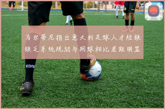 马尔蒂尼指出意大利足球人才短缺缺乏系统规划与网球相比差距明显