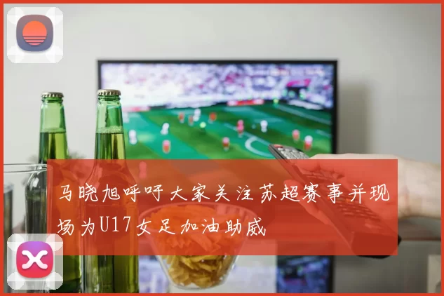 马晓旭呼吁大家关注苏超赛事并现场为U17女足加油助威