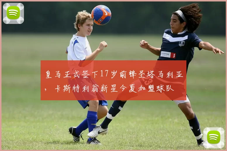 皇马正式签下17岁前锋圣塔马利亚，卡斯特利翁新星今夏加盟球队