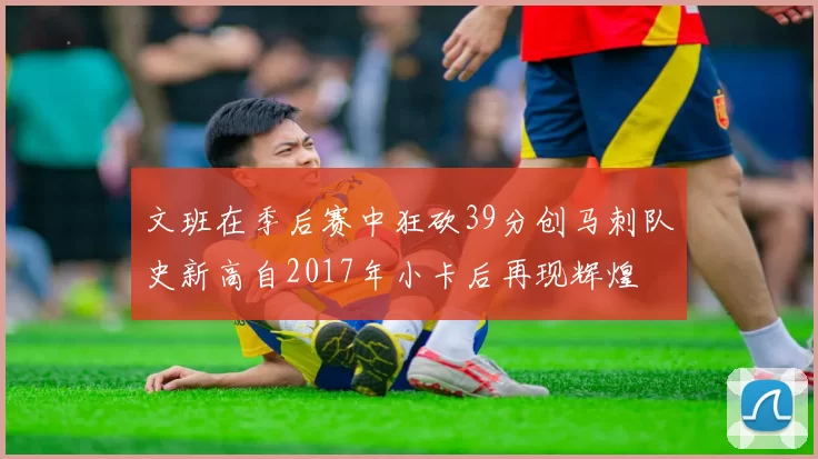 文班在季后赛中狂砍39分创马刺队史新高自2017年小卡后再现辉煌