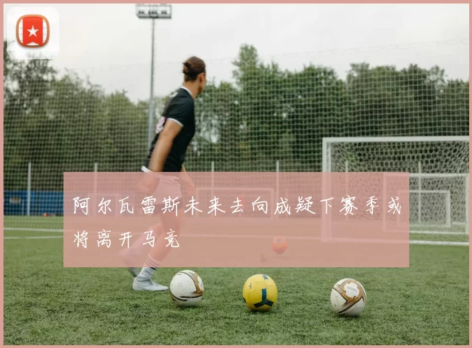 阿尔瓦雷斯未来去向成疑下赛季或将离开马竞