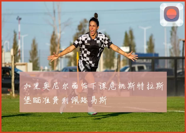 加里奥尼尔面临下课危机斯特拉斯堡瞄准费利佩路易斯