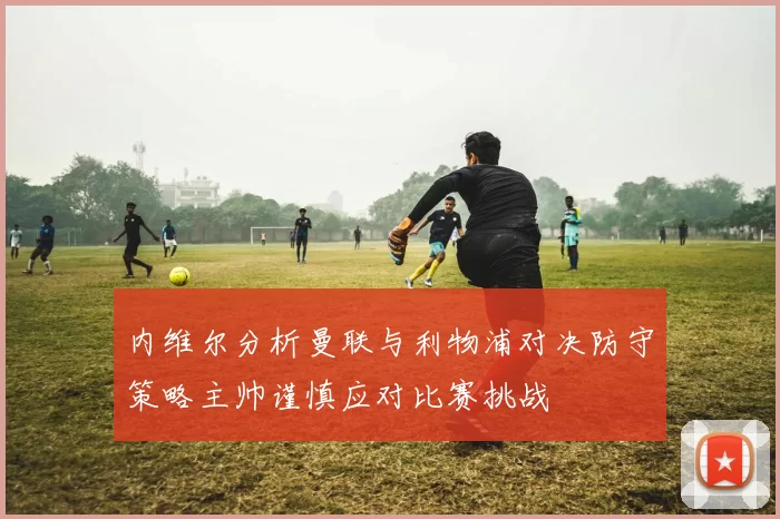 内维尔分析曼联与利物浦对决防守策略主帅谨慎应对比赛挑战