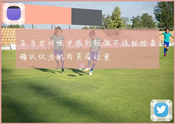 亚马尔训练中感到轻微不适经检查确认仅为肌肉负荷过重