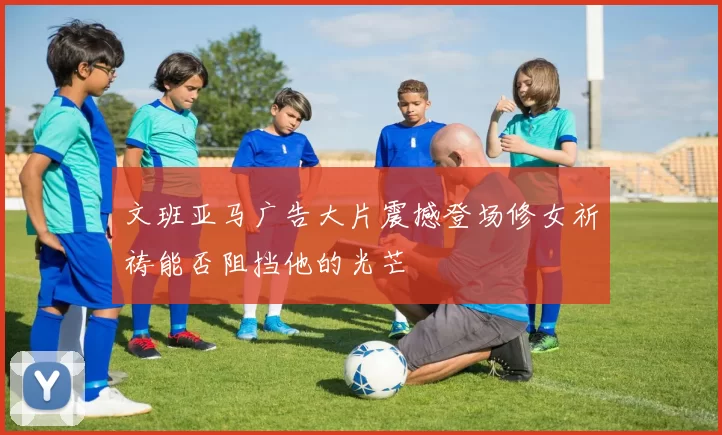文班亚马广告大片震撼登场修女祈祷能否阻挡他的光芒