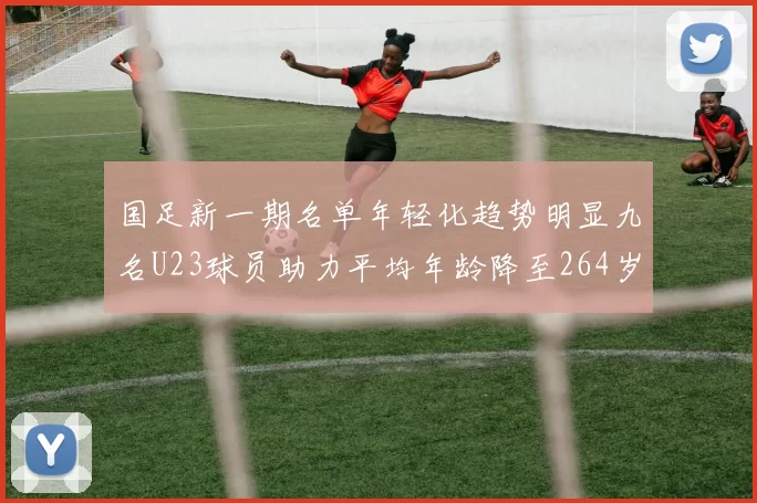国足新一期名单年轻化趋势明显九名U23球员助力平均年龄降至264岁